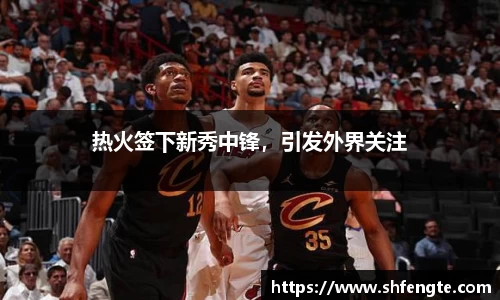热火签下新秀中锋，引发外界关注