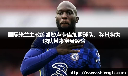 国际米兰主教练盛赞卢卡库加盟球队，称其将为球队带来宝贵经验
