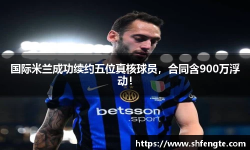 国际米兰成功续约五位真核球员，合同含900万浮动！