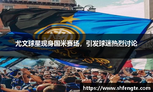 尤文球星现身国米赛场，引发球迷热烈讨论