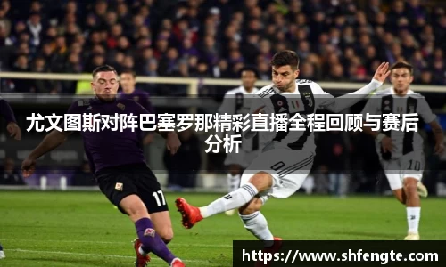 尤文图斯对阵巴塞罗那精彩直播全程回顾与赛后分析