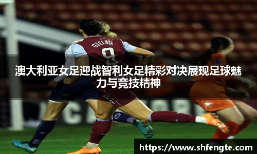 澳大利亚女足迎战智利女足精彩对决展现足球魅力与竞技精神